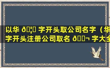 以华 🦄 字开头取公司名字（华字开头注册公司取名 🐬 字大全三字）